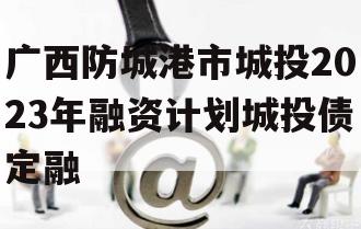 广西防城港市城投2023年融资计划城投债定融
