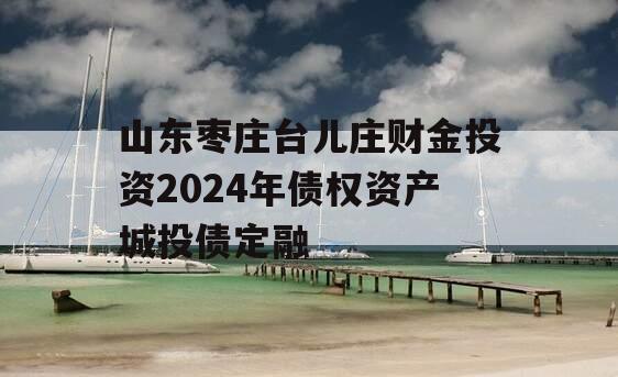 山东枣庄台儿庄财金投资2024年债权资产城投债定融