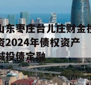山东枣庄台儿庄财金投资2024年债权资产城投债定融