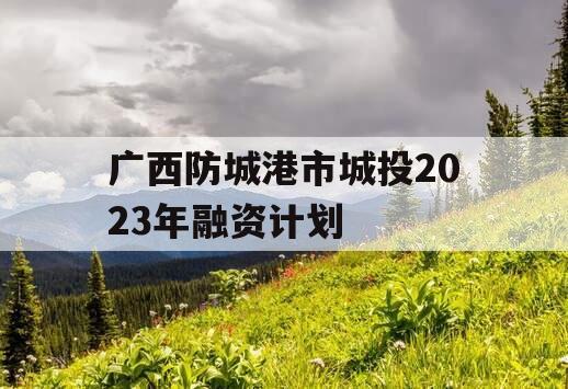 广西防城港市城投2023年融资计划