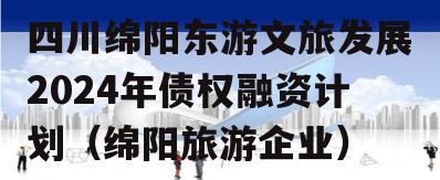 四川绵阳东游文旅发展2024年债权融资计划（绵阳旅游企业）