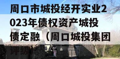 周口市城投经开实业2023年债权资产城投债定融（周口城投集团评级）