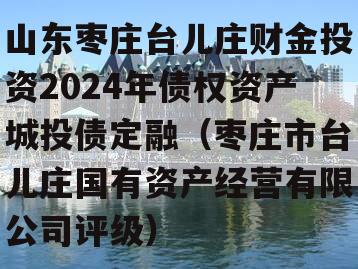 山东枣庄台儿庄财金投资2024年债权资产城投债定融（枣庄市台儿庄国有资产经营有限公司评级）