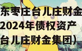 山东枣庄台儿庄财金投资2024年债权资产（台儿庄财金集团）