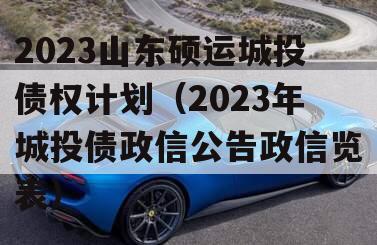 2023山东硕运城投债权计划（2023年城投债政信公告政信览表）