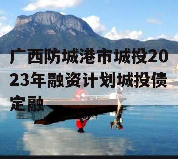 广西防城港市城投2023年融资计划城投债定融