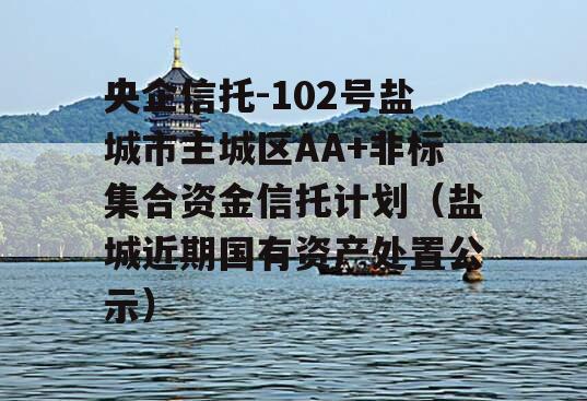 央企信托-102号盐城市主城区AA+非标集合资金信托计划（盐城近期国有资产处置公示）