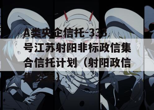 A类央企信托-333号江苏射阳非标政信集合信托计划（射阳政信集资案）