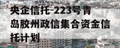 央企信托-223号青岛胶州政信集合资金信托计划