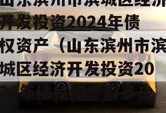 山东滨州市滨城区经济开发投资2024年债权资产（山东滨州市滨城区经济开发投资2024年债权资产有多少）