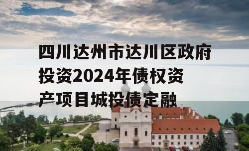 四川达州市达川区政府投资2024年债权资产项目城投债定融