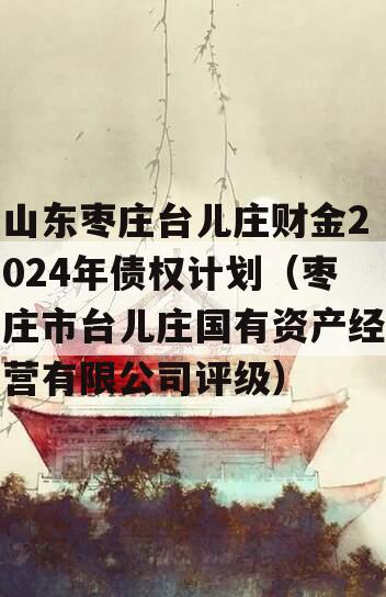 山东枣庄台儿庄财金2024年债权计划（枣庄市台儿庄国有资产经营有限公司评级）