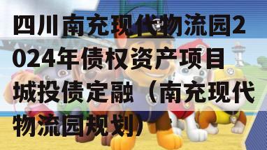 四川南充现代物流园2024年债权资产项目城投债定融（南充现代物流园规划）