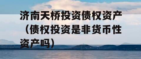济南天桥投资债权资产（债权投资是非货币性资产吗）