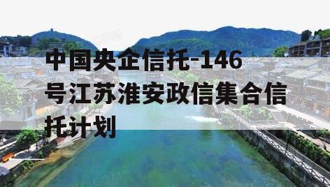 中国央企信托-146号江苏淮安政信集合信托计划