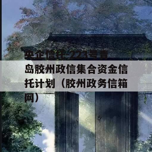 央企信托-223号青岛胶州政信集合资金信托计划（胶州政务信箱网）
