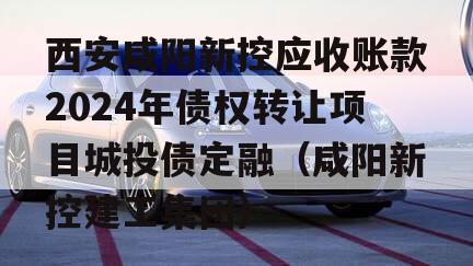 西安咸阳新控应收账款2024年债权转让项目城投债定融（咸阳新控建工集团）