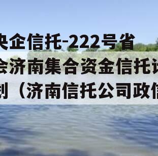 央企信托-222号省会济南集合资金信托计划（济南信托公司政信）