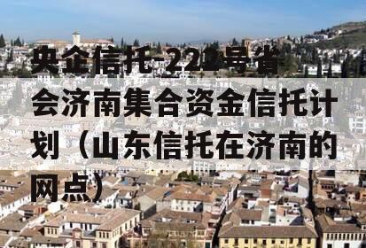 央企信托-222号省会济南集合资金信托计划（山东信托在济南的网点）