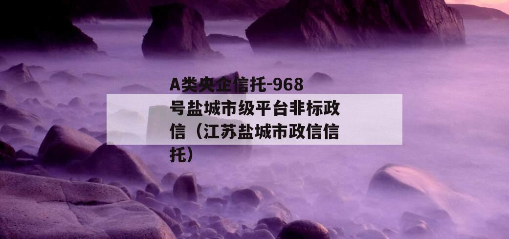 A类央企信托-968号盐城市级平台非标政信（江苏盐城市政信信托）
