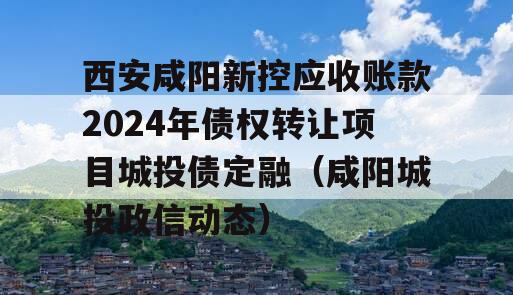 西安咸阳新控应收账款2024年债权转让项目城投债定融（咸阳城投政信动态）