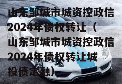 山东邹城市城资控政信2024年债权转让（山东邹城市城资控政信2024年债权转让城投债定融）