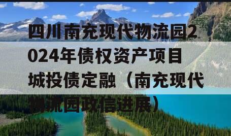 四川南充现代物流园2024年债权资产项目城投债定融（南充现代物流园政信进展）