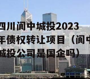 四川阆中城投2023年债权转让项目（阆中城投公司是国企吗）