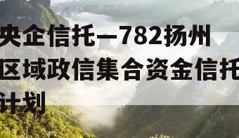 央企信托—782扬州区域政信集合资金信托计划 央企信托—782扬州区域政信集合资金信托计划