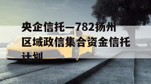 央企信托—782扬州区域政信集合资金信托计划 央企信托—782扬州区域政信集合资金信托计划