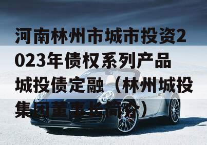 河南林州市城市投资2023年债权系列产品城投债定融（林州城投集团董事长简介）