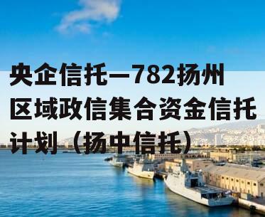 央企信托—782扬州区域政信集合资金信托计划（扬中信托）