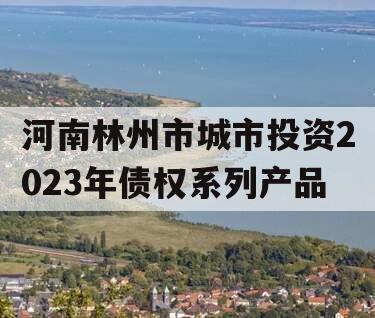 河南林州市城市投资2023年债权系列产品 河南林州市城市投资2023年债权系列产品