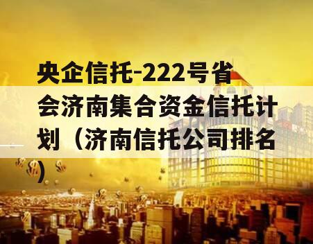 央企信托-222号省会济南集合资金信托计划（济南信托公司排名）