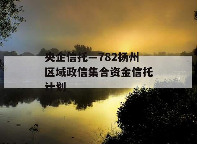 央企信托—782扬州区域政信集合资金信托计划 央企信托—782扬州区域政信集合资金信托计划