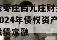 山东枣庄台儿庄财金投资2024年债权资产城投债定融