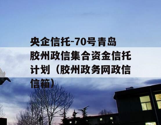 央企信托-70号青岛胶州政信集合资金信托计划（胶州政务网政信信箱）