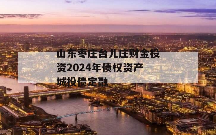 山东枣庄台儿庄财金投资2024年债权资产城投债定融