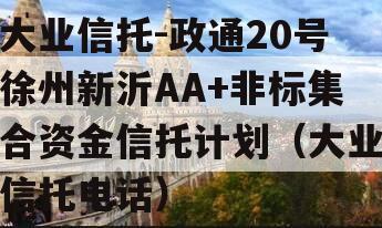 大业信托-政通20号徐州新沂AA+非标集合资金信托计划（大业信托电话）