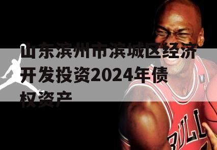 山东滨州市滨城区经济开发投资2024年债权资产