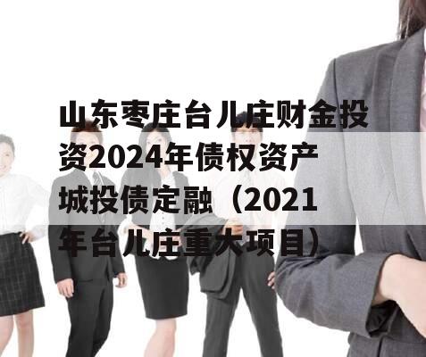 山东枣庄台儿庄财金投资2024年债权资产城投债定融（2021年台儿庄重大项目）