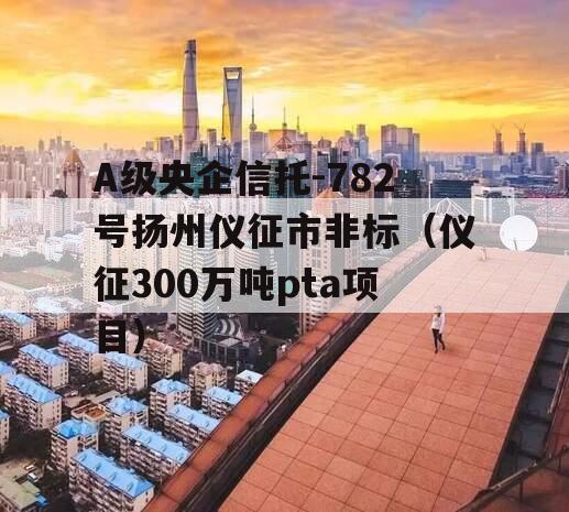 A级央企信托-782号扬州仪征市非标（仪征300万吨pta项目）