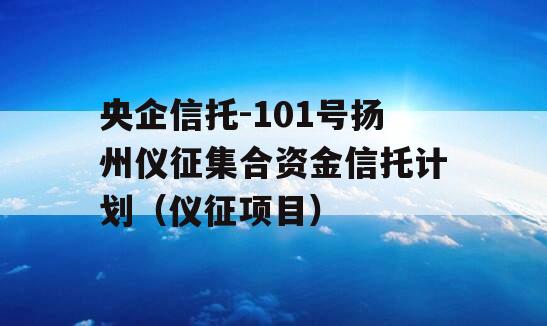 央企信托-101号扬州仪征集合资金信托计划（仪征项目）