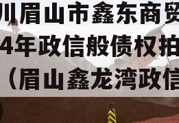 四川眉山市鑫东商贸2024年政信般债权拍卖（眉山鑫龙湾政信消息）