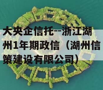 大央企信托--浙江湖州1年期政信（湖州信策建设有限公司）