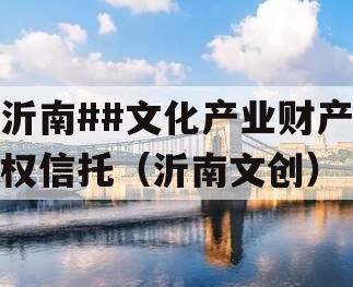 沂南##文化产业财产权信托（沂南文创）