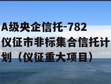 A级央企信托-782仪征市非标集合信托计划（仪征重大项目）