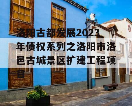 洛阳古都发展2023年债权系列之洛阳市洛邑古城景区扩建工程项目