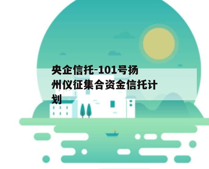 央企信托-101号扬州仪征集合资金信托计划