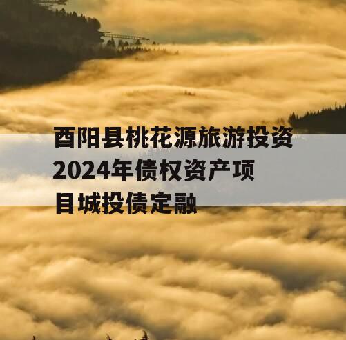 酉阳县桃花源旅游投资2024年债权资产项目城投债定融
